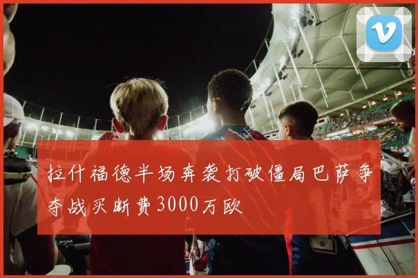 拉什福德半场奔袭打破僵局巴萨争夺战买断费3000万欧