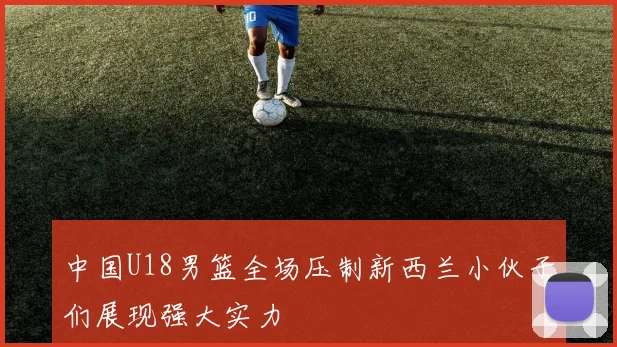 中国U18男篮全场压制新西兰小伙子们展现强大实力