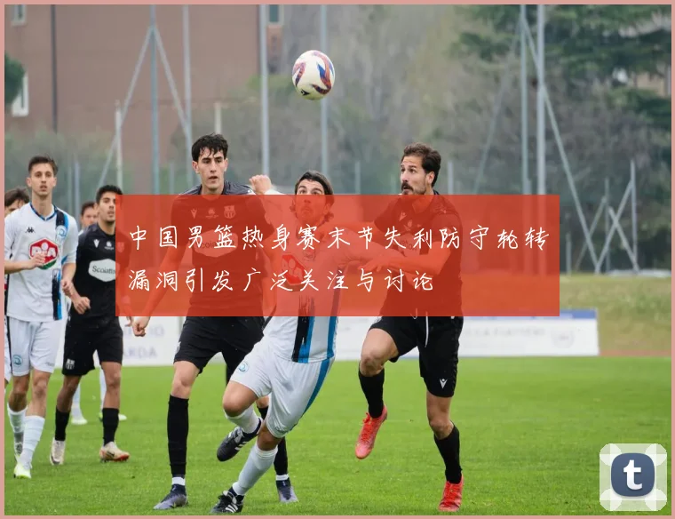 中国男篮热身赛末节失利防守轮转漏洞引发广泛关注与讨论