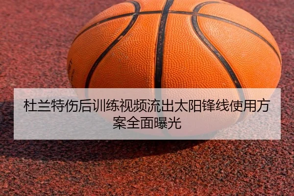 杜兰特伤后训练视频流出太阳锋线使用方案全面曝光